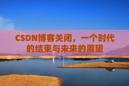 CSDN博客关闭，一个时代的结束与未来的展望